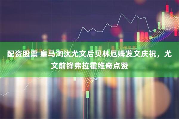 配资股票 皇马淘汰尤文后贝林厄姆发文庆祝，尤文前锋弗拉霍维奇点赞