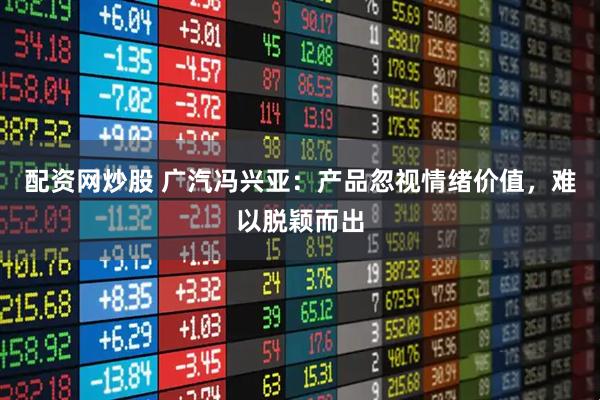 配资网炒股 广汽冯兴亚：产品忽视情绪价值，难以脱颖而出
