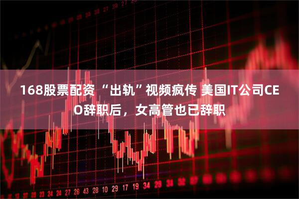 168股票配资 “出轨”视频疯传 美国IT公司CEO辞职后，女高管也已辞职