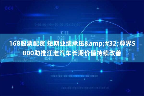 168股票配资 短期业绩承压&#32;尊界S800助推江淮汽车长期价值持续改善