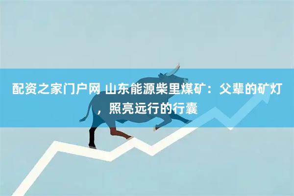 配资之家门户网 山东能源柴里煤矿：父辈的矿灯，照亮远行的行囊
