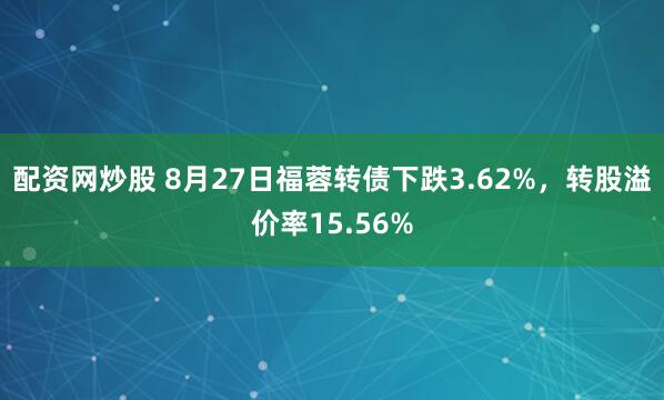 配资网炒股 8月27日福蓉转债下跌3.62%，转股溢价率15.56%