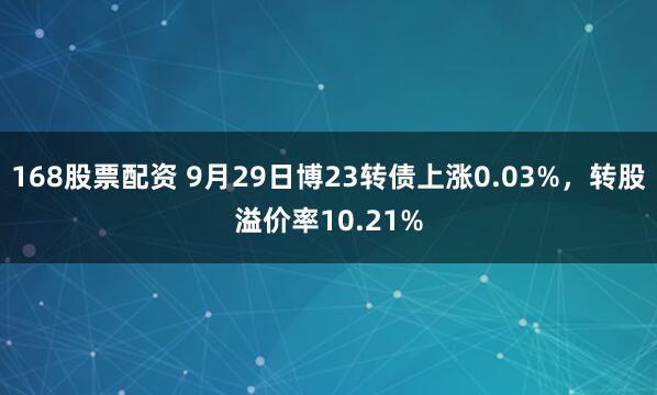 168股票配资 9月29日博23转债上涨0.03%，转股溢价率10.21%