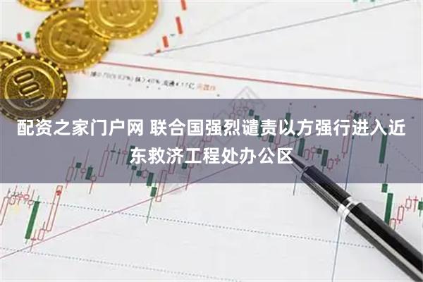 配资之家门户网 联合国强烈谴责以方强行进入近东救济工程处办公区