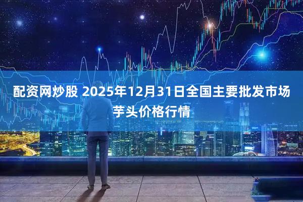 配资网炒股 2025年12月31日全国主要批发市场芋头价格行情