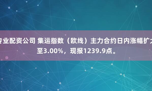 专业配资公司 集运指数（欧线）主力合约日内涨幅扩大至3.00%，现报1239.9点。