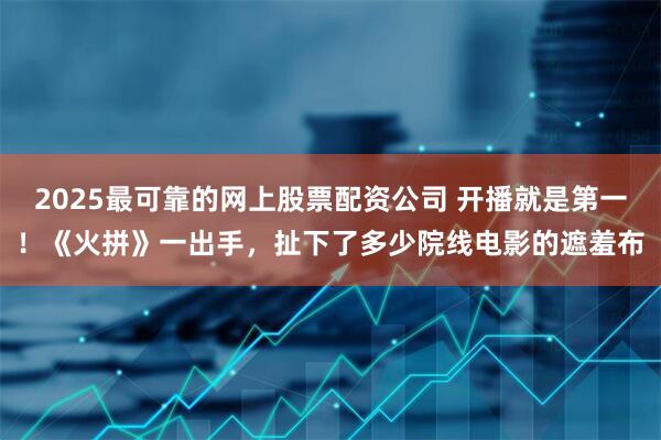 2025最可靠的网上股票配资公司 开播就是第一！《火拼》一出手，扯下了多少院线电影的遮羞布