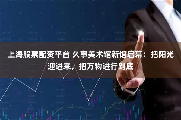 上海股票配资平台 久事美术馆新馆启幕：把阳光迎进来，把万物进行到底
