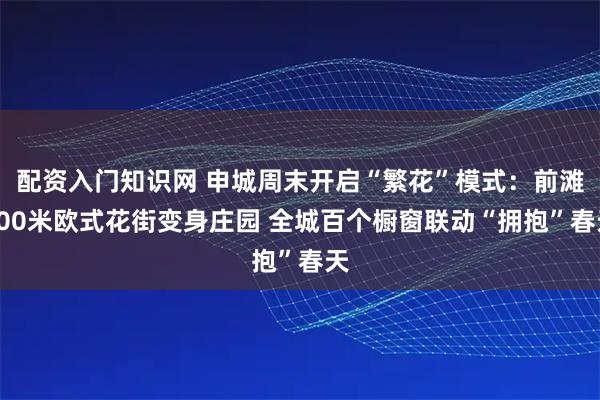 配资入门知识网 申城周末开启“繁花”模式：前滩800米欧式花街变身庄园 全城百个橱窗联动“拥抱”春天