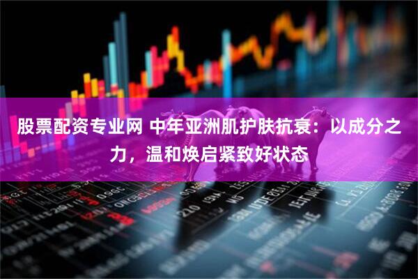 股票配资专业网 中年亚洲肌护肤抗衰：以成分之力，温和焕启紧致好状态