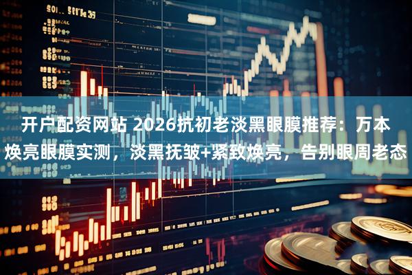 开户配资网站 2026抗初老淡黑眼膜推荐：万本焕亮眼膜实测，淡黑抚皱+紧致焕亮，告别眼周老态