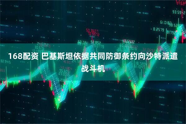 168配资 巴基斯坦依据共同防御条约向沙特派遣战斗机